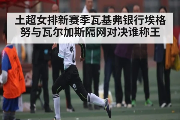 土超女排新赛季瓦基弗银行埃格努与瓦尔加斯隔网对决谁称王